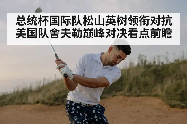总统杯国际队松山英树领衔对抗美国队舍夫勒巅峰对决看点前瞻