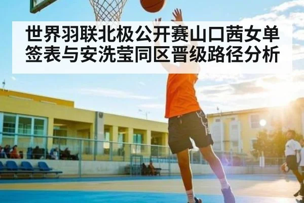 世界羽联北极公开赛山口茜女单签表与安洗莹同区晋级路径分析（kaiyun）