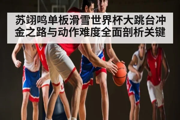 苏翊鸣单板滑雪世界杯大跳台冲金之路与动作难度全面剖析关键（kaiyun）
