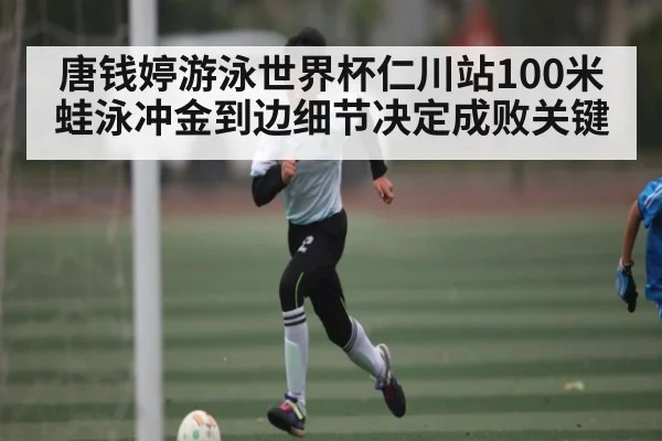 唐钱婷游泳世界杯仁川站100米蛙泳冲金到边细节决定成败关键（kaiyun）