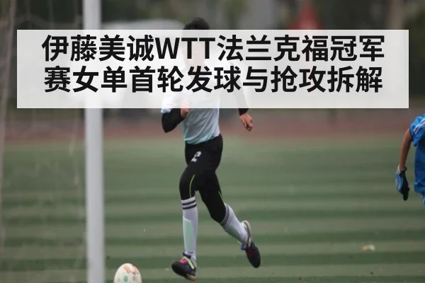 伊藤美诚WTT法兰克福冠军赛女单首轮发球与抢攻拆解