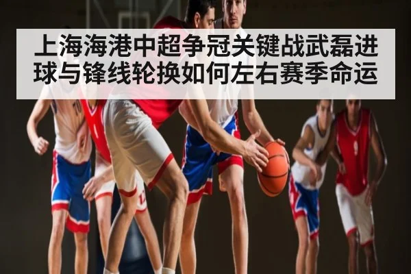 上海海港中超争冠关键战武磊进球与锋线轮换如何左右赛季命运
