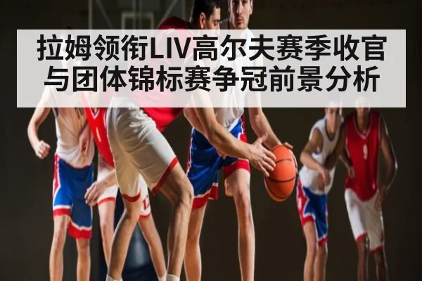 拉姆领衔LIV高尔夫赛季收官与团体锦标赛争冠前景分析